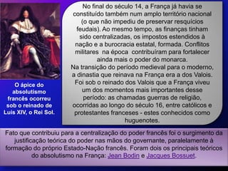 No final do século 14, a França já havia se
                       constituído também num amplo território nacional
                           (o que não impediu de preservar resquícios
                         feudais). Ao mesmo tempo, as finanças tinham
                          sido centralizadas, os impostos estendidos à
                        nação e a burocracia estatal, formada. Conflitos
                        militares na época contribuíram para fortalecer
                                 ainda mais o poder do monarca.
                       Na transição do período medieval para o moderno,
                       a dinastia que reinava na França era a dos Valois.
    O ápice do          Foi sob o reinado dos Valois que a França viveu
   absolutismo             um dos momentos mais importantes desse
 francês ocorreu            período: as chamadas guerras de religião,
 sob o reinado de      ocorridas ao longo do século 16, entre católicos e
Luís XIV, o Rei Sol.    protestantes franceses - estes conhecidos como
                                           huguenotes.
Fato que contribuiu para a centralização do poder francês foi o surgimento da
   justificação teórica do poder nas mãos do governante, paralelamente à
formação do próprio Estado-Nação francês. Foram dois os principais teóricos
           do absolutismo na França: Jean Bodin e Jacques Bossuet.
 