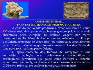 VAMOS RELEMBRAR...
           PARA ENTENDER O EXPANSINISMO MARÍTIMO.
       A crise do século XIV produziu o expansionismo do século
XV. Como meio de superar os problemas gerados pela crise a saída
encontrada pelos europeus foi realizar viagens por mares
desconhecidos. Também cabe lembrar que o comércio entre a Europa
e o Oriente (comércio de especiarias) era controlado, especialmente,
pelas cidades italianas, o que tornava impossível a descoberta de
uma nova rota marítima para o Oriente.
       O aperfeiçoamento das técnicas de navegação e uma
verdadeira revolução nos conhecimentos cartográficos e
astronômicos permitiram que países como Portugal e Espanha
aventurassem-se em águas desconhecidas e buscassem novas terras.
O Objetivo principal era explorar novas áreas de comércio.
 