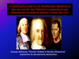 A justificativa teórica do Absolutismo Monárquico
  deu-se a partir dos filósofos e pensadores que
 defenderam os poderes plenos e divino dos reis.




 Jacques Bossuet, Thomas Hobbes e Nicolau Maquiavel:
         expoentes do pensamento absolutista.
 