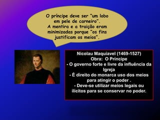 O príncipe deve ser “um lobo
   em pele de carneiro”.
A mentira e a traição eram
minimizadas porque “os fins
   justificam os meios”.


                 Nicolau Maquiavel (1469-1527)
                       Obra: O Príncipe
         - O governo forte e livre da influência da
                              Igreja
           - É direito do monarca uso dos meios
                      para atingir o poder .
               - Deve-se utilizar meios legais ou
             ilícitos para se conservar no poder.
 