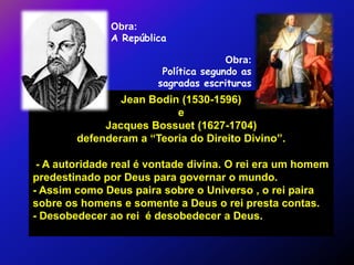 Obra:
               A República

                                       Obra:
                         Política segundo as
                        sagradas escrituras
                Jean Bodin (1530-1596)
                          e
             Jacques Bossuet (1627-1704)
        defenderam a “Teoria do Direito Divino”.

 - A autoridade real é vontade divina. O rei era um homem
predestinado por Deus para governar o mundo.
- Assim como Deus paira sobre o Universo , o rei paira
sobre os homens e somente a Deus o rei presta contas.
- Desobedecer ao rei é desobedecer a Deus.
 