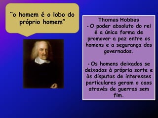 “o homem é o lobo do
   próprio homem”           Thomas Hobbes
                       - O poder absoluto do rei
                           é a única forma de
                        promover a paz entre os
                       homens e a segurança dos
                               governados.

                        - Os homens deixados se
                       deixados à própria sorte e
                        às disputas de interesses
                       particulares geram o caos
                         através de guerras sem
                                   fim.
 