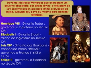 Devemos destacar Monarcas que exerceram um
  governo absolutista, por direito divino, e utilizaram de
    seu extremo poder seja para limitar a atuação da
   Igreja, subjugar seu povo ou mesmo para dominar
                        territórios.


Henrique VIII - Dinastia Tudor :
governou a Inglaterra no século
XVII
Elizabeth I - Dinastia Stuart -
rainha da Inglaterra no século
XVII
Luis XIV - Dinastia dos Bourbons -
conhecido como “Rei Sol” -
governou a França (1643 e
1715).
Felipe II - governou a Espanha
no século XVI.
 
