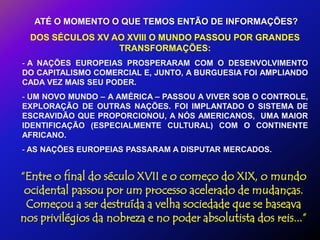 ATÉ O MOMENTO O QUE TEMOS ENTÃO DE INFORMAÇÕES?
  DOS SÉCULOS XV AO XVIII O MUNDO PASSOU POR GRANDES
                  TRANSFORMAÇÕES:
- A NAÇÕES EUROPEIAS PROSPERARAM COM O DESENVOLVIMENTO
DO CAPITALISMO COMERCIAL E, JUNTO, A BURGUESIA FOI AMPLIANDO
CADA VEZ MAIS SEU PODER.
- UM NOVO MUNDO – A AMÉRICA – PASSOU A VIVER SOB O CONTROLE,
EXPLORAÇÃO DE OUTRAS NAÇÕES. FOI IMPLANTADO O SISTEMA DE
ESCRAVIDÃO QUE PROPORCIONOU, A NÓS AMERICANOS, UMA MAIOR
IDENTIFICAÇÃO (ESPECIALMENTE CULTURAL) COM O CONTINENTE
AFRICANO.
- AS NAÇÕES EUROPEIAS PASSARAM A DISPUTAR MERCADOS.


“Entre o final do século XVII e o começo do XIX, o mundo
 ocidental passou por um processo acelerado de mudanças.
 Começou a ser destruída a velha sociedade que se baseava
nos privilégios da nobreza e no poder absolutista dos reis...”
 