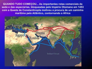 QUANDO TUDO COMEÇOU... As importantes rotas comerciais da
seda e das especiarias, bloqueadas pelo Império Otomano em 1453
com a Queda de Constantinopla motivou a procura de um caminho
          marítimo pelo Atlântico, contornando a África
 