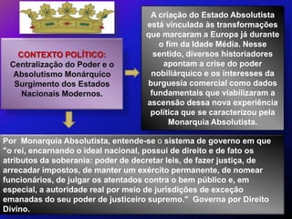 A criação do Estado Absolutista
                                    está vinculada às transformações
                                    que marcaram a Europa já durante
                                       o fim da Idade Média. Nesse
   CONTEXTO POLÍTICO:                 sentido, diversos historiadores
 Centralização do Poder e o             apontam a crise do poder
  Absolutismo Monárquico             nobiliárquico e os interesses da
  Surgimento dos Estados            burguesia comercial como dados
    Nacionais Modernos.              fundamentais que viabilizaram a
                                    ascensão dessa nova experiência
                                     política que se caracterizou pela
                                          Monarquia Absolutista.

Por Monarquia Absolutista, entende-se o sistema de governo em que
"o rei, encarnando o ideal nacional, possui de direito e de fato os
atributos da soberania: poder de decretar leis, de fazer justiça, de
arrecadar impostos, de manter um exército permanente, de nomear
funcionários, de julgar os atentados contra o bem público e, em
especial, a autoridade real por meio de jurisdições de exceção
emanadas do seu poder de justiceiro supremo." Governa por Direito
Divino.
 