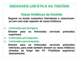 DRENAGEM LINFÁTICA DA TIREÓIDE

          Vasos linfáticos da tireóide
Seguem no tecido conjuntivo interlobular e comunicam-
se com uma rede capsular de vasos linfáticos .

Linfonodos pré-laríngeos.
Drenam para os linfonodos cervicais profundos
superiores.
Linfonodos pré-traqueais.
Linfonodos para-traqueais.
Drenam para os linfonodos cervicais profundos
inferiores, para onde também drenam os vasos linfáticos
situados ao longo das VV. Tireóideas superiores
(lateralmente).
 
