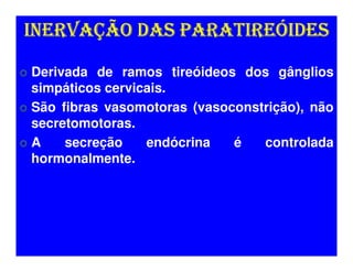 INERVAÇÃO DAS PARATIREÓIDES

Derivada de ramos tireóideos dos gânglios
simpáticos cervicais.
São fibras vasomotoras (vasoconstrição), não
secretomotoras.
A    secreção    endócrina   é   controlada
hormonalmente.
 