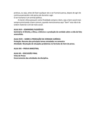 praticas, ou seja, antes de fazer qualquer ato o ser humano pensa, depois de agir ele
continua pensando e ele pensa ale durante o agir.
O ser humano é um animal político.
     A moral e ética possuem como finalidade sempre o bem, seja o bem social mais
sempre priorizando o bem comum, quando mencionamos aqui “bem” esta não é de
ordem material e sim de trato social.

AULA XVII – SEMINÁRIO FILOSÓFICO
Seminário: O Direito, a Ética, a Ciência e a produção da verdade sobre a vida do feto
anencéfalo.

AULA XVIII – SOBRE A PRODUÇÃO DA VERDADE JURÍDICA
Preleção: Resumo dos principais temas estudados no semestre
Atividade: Resolução de situações problemas no formato de item de prova.

AULA XIX – PROVA BIMESTRAL

AULA XX – DISCUSSÃO FINAL
Vista de Prova
Encerramento das atividades da disciplina.
 