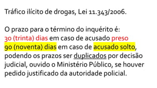 Tráfico ilícito de drogas, Lei 11.343/2006.
O prazo para o término do inquérito é:
30 (trinta) dias em caso de acusado preso
90 (noventa) dias em caso de acusado solto,
podendo os prazos ser duplicados por decisão
judicial, ouvido o Ministério Público, se houver
pedido justificado da autoridade policial.
 