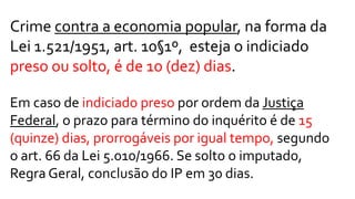 Crime contra a economia popular, na forma da
Lei 1.521/1951, art. 10§1º, esteja o indiciado
preso ou solto, é de 1o (dez) dias.
Em caso de indiciado preso por ordem da Justiça
Federal, o prazo para término do inquérito é de 15
(quinze) dias, prorrogáveis por igual tempo, segundo
o art. 66 da Lei 5.010/1966. Se solto o imputado,
Regra Geral, conclusão do IP em 30 dias.
 