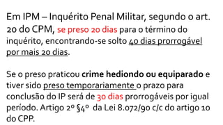 Em IPM – Inquérito Penal Militar, segundo o art.
20 do CPM, se preso 20 dias para o término do
inquérito, encontrando-se solto 40 dias prorrogável
por mais 20 dias.
Se o preso praticou crime hediondo ou equiparado e
tiver sido preso temporariamente o prazo para
conclusão do IP será de 30 dias prorrogáveis por igual
período. Artigo 2º §4º da Lei 8.072/90 c/c do artigo 10
do CPP.
 