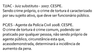 TJ/AC - Juiz substituto - 2007. CESPE.
Sendo crime próprio, o crime de tortura é caracterizado
por seu sujeito ativo, que deve ser funcionário público.
PC/ES - Agente da Polícia Civil 2008. CESPE.
O crime de tortura é crime comum, podendo ser
praticado por qualquer pessoa, não sendo próprio de
agente público, circunstância esta que,
acasodemonstrada, determinará a incidência de
aumento da pena.
 