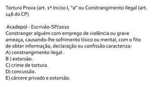 Tortura Prova (art. 1º Inciso I, “a” ou Constrangimento Ilegal (art.
146 do CP)
Acadepol - Escrivão-SP/2010
Constranger alguém com emprego de violência ou grave
ameaça, causando-lhe sofrimento tísico ou mental, com o fito
de obter informação, declaração ou confissão caracteriza:
A) constrangimento ilegal .
B ) extorsão.
C) crime de tortura.
D) concussão.
E) cárcere privado e extorsão.
 