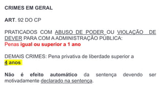 CRIMES EM GERAL
ART. 92 DO CP
PRATICADOS COM ABUSO DE PODER OU VIOLAÇÃO DE
DEVER PARA COM A ADMINISTRAÇÃO PÚBLICA:
Penas igual ou superior a 1 ano
DEMAIS CRIMES: Pena privativa de liberdade superior a
4 anos
Não é efeito automático da sentença devendo ser
motivadamente declarado na sentença.
 