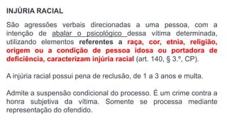 INJÚRIA RACIAL
São agressões verbais direcionadas a uma pessoa, com a
intenção de abalar o psicológico dessa vítima determinada,
utilizando elementos referentes a raça, cor, etnia, religião,
origem ou a condição de pessoa idosa ou portadora de
deficiência, caracterizam injúria racial (art. 140, § 3.º, CP).
A injúria racial possui pena de reclusão, de 1 a 3 anos e multa.
Admite a suspensão condicional do processo. É um crime contra a
honra subjetiva da vítima. Somente se processa mediante
representação do ofendido.
 