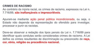 CRIMES DE RACISMO
Ao contrário da injúria racial, os crimes de racismo, expressos na Lei n.
7.716/89, são inafiançáveis e imprescritíveis.
Apuram-se mediante ação penal pública incondicionada, ou seja, o
Estado não depende da representação do ofendido para investigar,
processar e punir os racistas.
Deve-se observar a redação dos tipos penais da Lei n. 7.716/89 para
identificar quais condutas serão consideradas crimes de racismo. A Lei
define os crimes resultantes de discriminação ou preconceito de raça,
cor, etnia, religião ou procedência nacional.
 