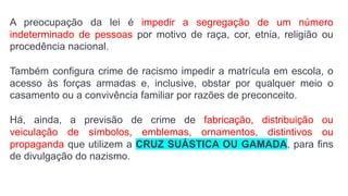 A preocupação da lei é impedir a segregação de um número
indeterminado de pessoas por motivo de raça, cor, etnia, religião ou
procedência nacional.
Também configura crime de racismo impedir a matrícula em escola, o
acesso às forças armadas e, inclusive, obstar por qualquer meio o
casamento ou a convivência familiar por razões de preconceito.
Há, ainda, a previsão de crime de fabricação, distribuição ou
veiculação de símbolos, emblemas, ornamentos, distintivos ou
propaganda que utilizem a CRUZ SUÁSTICA OU GAMADA, para fins
de divulgação do nazismo.
 