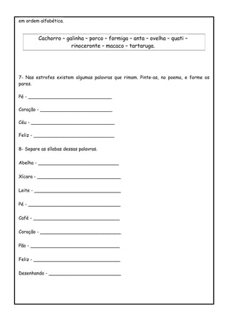 em ordem alfabética.
7- Nas estrofes existem algumas palavras que rimam. Pinte-as, no poema, e forme os
pares.
Pé - _____________________________
Coração - _________________________
Céu - _____________________________
Feliz - ____________________________
8- Separe as sílabas dessas palavras.
Abelha - ____________________________
Xícara - _____________________________
Leite - ______________________________
Pé - ________________________________
Café - ______________________________
Coração - ____________________________
Pão - _______________________________
Feliz - ______________________________
Desenhando - _________________________
Cachorro – galinha – porco – formiga – anta – ovelha – quati –
rinoceronte – macaco – tartaruga.
 