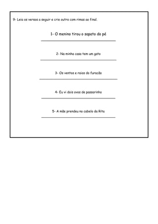9- Leia os versos a seguir e crie outro com rimas ao final.
1- O menino tirou o sapato do pé
________________________________
2- Na minha casa tem um gato
______________________________________
3- Os ventos e raios do furacão
_______________________________________
4- Eu vi dois ovos de passarinho
_____________________________________
5- A mãe prendeu no cabelo da Rita
_____________________________________
 