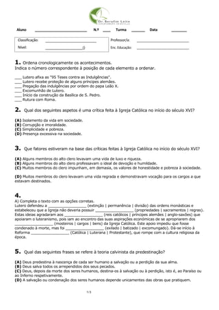 1/3
Aluno ___________________________ N.º ____ Turma _______ Data ________
Classificação: __________________________ Professor/a: ______________________________
Nível: ___________________() Enc. Educação: ______________________________
1. Ordena cronologicamente os acontecimentos.
Indica o número correspondente à posição de cada elemento a ordenar.
___ Lutero afixa as "95 Teses contra as Indulgências".
___ Lutero recebe proteção de alguns príncipes alemães.
___ Pregação das indulgências por ordem do papa Leão X.
___ Excomunhão de Lutero.
___ Início da construção da Basílica de S. Pedro.
___ Rutura com Roma.
2. Qual dos seguintes aspetos é uma crítica feita à Igreja Católica no início do século XVI?
(A) Isolamento da vida em sociedade.
(B) Corrupção e imoralidade.
(C) Simplicidade e pobreza.
(D) Presença excessiva na sociedade.
3. Que fatores estiveram na base das críticas feitas à Igreja Católica no início do século XVI?
(A) Alguns membros do alto clero levavam uma vida de luxo e riqueza.
(B) Alguns membros do alto clero professavam o ideal de devoção e humildade.
(C) Muitos membros do clero impunham, em demasia, os valores de honestidade e pobreza à sociedade.
(D) Muitos membros do clero levavam uma vida regrada e demonstravam vocação para os cargos a que
estavam destinados.
4.
A) Completa o texto com as opções corretas.
Lutero defendeu a _________________ (extinção | permanência | divisão) das ordens monásticas e
estabeleceu que a Igreja não deveria possuir _________________ (propriedades | sacramentos | regras).
Estas ideias agradaram aos _________________ (reis católicos | príncipes alemães | anglo-saxões) que
apoiaram o luteranismo, pois iam ao encontro das suas aspirações económicas de se apropriarem dos
_________________ (mosteiros | cargos | bens) da Igreja Católica. Este apoio impediu que fosse
condenado à morte, mas foi _________________ (exilado | batizado | excomungado). Dá-se início à
Reforma _________________ (Católica | Luterana | Protestante), que rompe com a cultura religiosa da
época.
5. Qual das seguintes frases se refere à teoria calvinista da predestinação?
(A) Deus predestina à nascença de cada ser humano a salvação ou a perdição da sua alma.
(B) Deus salva todos os arrependidos dos seus pecados.
(C) Deus, depois da morte dos seres humanos, destina-os à salvação ou à perdição, isto é, ao Paraíso ou
ao Inferno respetivamente.
(D) A salvação ou condenação dos seres humanos depende unicamentes das obras que pratiquem.
 