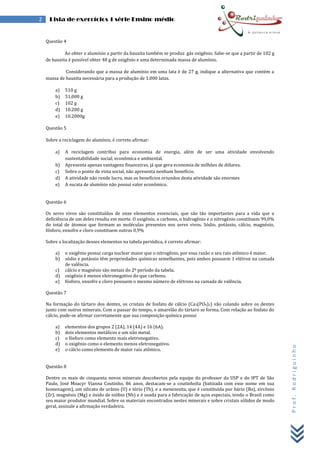 Prof.Rodriguinho
2 Lista de exercícios 1 série Ensino médio
Questão 4
Ao obter o alumínio a partir da bauxita também se produz gás oxigênio. Sabe-se que a partir de 102 g
de bauxita é possível obter 48 g de oxigênio e uma determinada massa de alumínio.
Considerando que a massa de alumínio em uma lata é de 27 g, indique a alternativa que contém a
massa de bauxita necessária para a produção de 1.000 latas.
a) 510 g
b) 51.000 g
c) 102 g
d) 10.200 g
e) 10.2000g
Questão 5
Sobre a reciclagem do alumínio, é correto afirmar:
a) A reciclagem contribui para economia de energia, além de ser uma atividade envolvendo
sustentabilidade social, econômica e ambiental.
b) Apresenta apenas vantagens financeiras, já que gera economia de milhões de dólares.
c) Sobre o ponto de vista social, não apresenta nenhum benefício.
d) A atividade não rende lucro, mas os benefícios oriundos desta atividade são enormes
e) A sucata de alumínio não possui valor econômico.
Questão 6
Os seres vivos são constituídos de onze elementos essenciais, que são tão importantes para a vida que a
deficiência de um deles resulta em morte. O oxigênio, o carbono, o hidrogênio e o nitrogênio constituem 99,0%
do total de átomos que formam as moléculas presentes nos seres vivos. Sódio, potássio, cálcio, magnésio,
fósforo, enxofre e cloro constituem outros 0,9%
Sobre a localização desses elementos na tabela periódica, é correto afirmar:
a) o oxigênio possui carga nuclear maior que o nitrogênio, por essa razão o seu raio atômico é maior.
b) sódio e potássio têm propriedades químicas semelhantes, pois ambos possuem 1 elétron na camada
de valência.
c) cálcio e magnésio são metais do 2º período da tabela.
d) oxigênio é menos eletronegativo do que carbono.
e) fósforo, enxofre e cloro possuem o mesmo número de elétrons na camada de valência.
Questão 7
Na formação do tártaro dos dentes, os cristais de fosfato de cálcio (Ca3(PO4)2) vão colando sobre os dentes
junto com outros minerais. Com o passar do tempo, o amarelão do tártaro se forma. Com relação ao fosfato do
cálcio, pode-se afirmar corretamente que sua composição química possui
a) elementos dos grupos 2 (2A), 14 (4A) e 16 (6A).
b) dois elementos metálicos e um não metal.
c) o fósforo como elemento mais eletronegativo.
d) o oxigênio como o elemento menos eletronegativo.
e) o cálcio como elemento de maior raio atômico.
Questão 8
Dentre os mais de cinquenta novos minerais descobertos pela equipe do professor da USP e do IPT de São
Paulo, José Moacyr Vianna Coutinho, 86 anos, destacam-se a coutinhoíta (batizada com esse nome em sua
homenagem), um silicato de urânio (U) e tório (Th), e a menezesita, que é constituída por bário (Ba), zircônio
(Zr), magnésio (Mg) e óxido de nióbio (Nb) e é usada para a fabricação de aços especiais, tendo o Brasil como
seu maior produtor mundial. Sobre os materiais encontrados nestes minerais e sobre cristais sólidos de modo
geral, assinale a afirmação verdadeira.
 