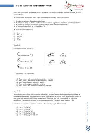 Prof.Rodriguinho
4 Lista de exercícios 1 série Ensino médio
pouco mais concentrado nas águas presentes nas plantas em crescimento, do que nas águas oriundas de fontes
não biológicas.
De acordo com as informações acima e seus conhecimentos, analise as alternativas abaixo:
I. Os números atômicos destes átomos são iguais.
II. O número de massa de 16O é 16 e indica a soma do número de prótons e de elétrons existentes no átomo.
III. O número de nêutrons nos isótopos descritos no texto são 16 e 18, respectivamente.
IV. A distribuição eletrônica de 16O é igual à de 18O.
As alternativas verdadeiras são
a) I e II
b) I,III e IV
c) I, II e III
d) I, IV
e) Todas
Questão 13
Considere a seguinte convenção:
- Átomo do tipo X16
8
- Átomo do tipo Y18
8
- Átomo do tipo Z16
7
O sistema ao lado representa:
a) Uma mistura de três substâncias compostas e binárias.
b) Uma mistura de três substâncias compostas e ternárias.
c) Uma substância pura composta e binária.
d) Uma substância pura composta e ternária.
e) Uma mistura de 4 substâncias compostas e ternárias
Questão 14
"Os implantes dentários estão mais seguros no Brasil e já atendem às normas internacionais de qualidade. O
grande salto de qualidade aconteceu no processo de confecção dos parafusos e pinos de titânio, que compõem
as próteses. Feitas com ligas de titânio, essas próteses são usadas para fixar coroas dentárias, aparelhos
ortodônticos e dentaduras, nos ossos da mandíbula e do maxilar." "Jornal do Brasil", outubro 1996.
Considerando que o número atômico do titânio é 22, sua configuração eletrônica será:
a) 1s2 2s2 2p6 3s2 3p6
b) 1s2 2s2 2p6 3s2 3p6
c) 1s2 2s2 2p6 3s2 3p6 4s2
d) 1s2 2s2 2p6 3s2 3p6 4s2 3d2
e) 1s2 2s2 2p6 3s2 3p6 4s2 3d4 4p6
 