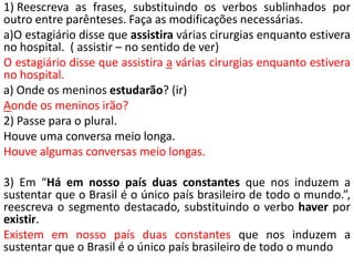 1) Reescreva as frases, substituindo os verbos sublinhados por
outro entre parênteses. Faça as modificações necessárias.
a)O estagiário disse que assistira várias cirurgias enquanto estivera
no hospital. ( assistir – no sentido de ver)
O estagiário disse que assistira a várias cirurgias enquanto estivera
no hospital.
a) Onde os meninos estudarão? (ir)
Aonde os meninos irão?
2) Passe para o plural.
Houve uma conversa meio longa.
Houve algumas conversas meio longas.

3) Em “Há em nosso país duas constantes que nos induzem a
sustentar que o Brasil é o único país brasileiro de todo o mundo.”,
reescreva o segmento destacado, substituindo o verbo haver por
existir.
Existem em nosso país duas constantes que nos induzem a
sustentar que o Brasil é o único país brasileiro de todo o mundo
 