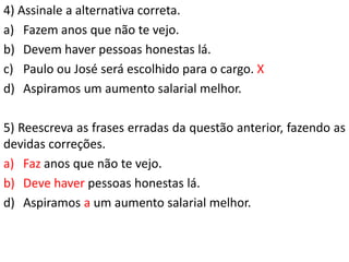 4) Assinale a alternativa correta.
a) Fazem anos que não te vejo.
b) Devem haver pessoas honestas lá.
c) Paulo ou José será escolhido para o cargo. X
d) Aspiramos um aumento salarial melhor.

5) Reescreva as frases erradas da questão anterior, fazendo as
devidas correções.
a) Faz anos que não te vejo.
b) Deve haver pessoas honestas lá.
d) Aspiramos a um aumento salarial melhor.
 