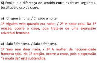 6) Explique a diferença de sentido entre as frases seguintes.
Justifique o uso da crase.

a) Chegou à noite. / Chegou a noite.
1ª Alguém veio quando era noite. / 2ª A noite caiu. Na 1ª
oração, ocorre a crase, pois trata-se de uma expressão
adverbial feminina.

a) Saiu à francesa. / Saiu a francesa.
1ª Saiu sem dizer nada. / 2ª A mulher de nacionalidade
francesa saiu. Na 1ª oração, ocorre a crase, pois a expressão
“à moda de” está subtendida.
 