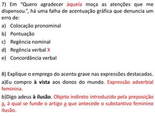 7) Em “Quero agradecer àquela moça as atenções que me
dispensou.”, há uma falha de acentuação gráfica que denuncia um
erro de:
a) Colocação pronominal
b) Pontuação
c) Regência nominal
d) Regência verbal X
e) Concordância verbal

8) Explique o emprego do acento grave nas expressões destacadas.
a)Eu compro à vista aos donos do mundo. Expressão adverbial
feminina.
b)Digo adeus à ilusão. Objeto indireto introduzido pela preposição
a, à qual se funde o artigo a que antecede o substantivo feminino
ilusão.
 