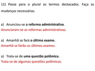 11) Passe para o plural os termos destacados. Faça as
mudanças necessárias.


a) Anunciou-se a reforma administrativa.
Anunciaram-se as reformas administrativas.

a) Amanhã se fará o último exame.
Amanhã se farão os últimos exames.

a) Trata-se de uma questão polêmica.
Trata-se de algumas questões polêmicas.
 