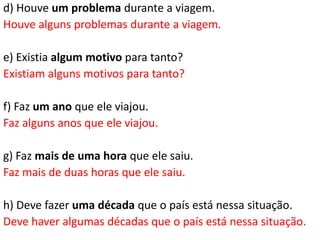 d) Houve um problema durante a viagem.
Houve alguns problemas durante a viagem.

e) Existia algum motivo para tanto?
Existiam alguns motivos para tanto?

f) Faz um ano que ele viajou.
Faz alguns anos que ele viajou.

g) Faz mais de uma hora que ele saiu.
Faz mais de duas horas que ele saiu.

h) Deve fazer uma década que o país está nessa situação.
Deve haver algumas décadas que o país está nessa situação.
 