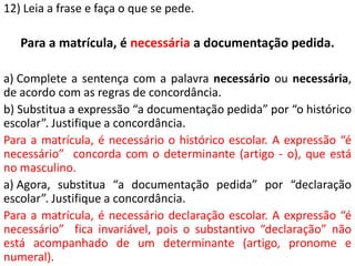 12) Leia a frase e faça o que se pede.

   Para a matrícula, é necessária a documentação pedida.

a) Complete a sentença com a palavra necessário ou necessária,
de acordo com as regras de concordância.
b) Substitua a expressão “a documentação pedida” por “o histórico
escolar”. Justifique a concordância.
Para a matrícula, é necessário o histórico escolar. A expressão “é
necessário” concorda com o determinante (artigo - o), que está
no masculino.
a) Agora, substitua “a documentação pedida” por “declaração
escolar”. Justifique a concordância.
Para a matrícula, é necessário declaração escolar. A expressão “é
necessário” fica invariável, pois o substantivo “declaração” não
está acompanhado de um determinante (artigo, pronome e
numeral).
 