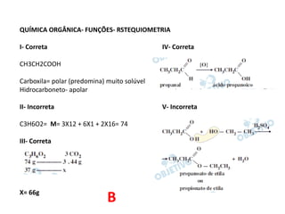 QUÍMICA ORGÂNICA- FUNÇÕES- RSTEQUIOMETRIA
I- Correta IV- Correta
CH3CH2COOH
Carboxila= polar (predomina) muito solúvel
Hidrocarboneto- apolar
II- Incorreta V- Incorreta
C3H6O2= M= 3X12 + 6X1 + 2X16= 74
III- Correta
X= 66g
B
 