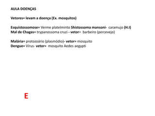 AULA DOENÇAS
Vetores= levam a doença (Ex. mosquitos)
Esquistossomose= Verme platelminto Shistossoma mansoni- caramujo (H.I)
Mal de Chagas= trypanossoma cruzi - vetor= barbeiro (percevejo)
Malária= protozoário (plasmódio)- vetor= mosquito
Dengue= Vírus- vetor= mosquito Aedes aegypti
E
 