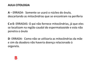 AULA CITOLOGIA
A – ERRADA- Somente se usará o núcleo do óvulo,
descartando as mitocôndrias que se encontram na periferia
C e E- ERRADAS- O pai não fornece mitocôndrias, já que eles
se localizam na região caudal do espermatozoide e esta não
penetra o óvulo
D- ERRADA- Como não se utilizaria as mitocôndrias da mãe
e sim da doadora não haveria doença relacionado à
organela.
B
 