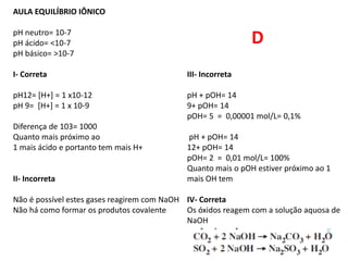 AULA EQUILÍBRIO IÔNICO
pH neutro= 10-7
pH ácido= <10-7
pH básico= >10-7
I- Correta III- Incorreta
pH12= [H+] = 1 x10-12 pH + pOH= 14
pH 9= [H+] = 1 x 10-9 9+ pOH= 14
pOH= 5 = 0,00001 mol/L= 0,1%
Diferença de 103= 1000
Quanto mais próximo ao pH + pOH= 14
1 mais ácido e portanto tem mais H+ 12+ pOH= 14
pOH= 2 = 0,01 mol/L= 100%
Quanto mais o pOH estiver próximo ao 1
II- Incorreta mais OH tem
Não é possível estes gases reagirem com NaOH IV- Correta
Não há como formar os produtos covalente Os óxidos reagem com a solução aquosa de
NaOH
D
 