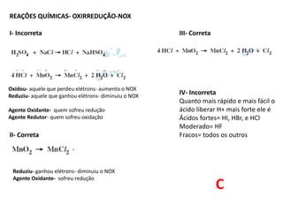 REAÇÕES QUÍMICAS- OXIRREDUÇÃO-NOX
I- Incorreta III- Correta
IV- Incorreta
Quanto mais rápido e mais fácil o
ácido liberar H+ mais forte ele é
Ácidos fortes= HI, HBr, e HCl
Moderado= HF
II- Correta Fracos= todos os outros
Oxidou- aquele que perdeu elétrons- aumento o NOX
Reduziu- aquele que ganhou elétrons- diminuiu o NOX
Agente Oxidante- quem sofreu redução
Agente Redutor- quem sofreu oxidação
Reduziu- ganhou elétrons- diminuiu o NOX
Agente Oxidante- sofreu redução
C
 