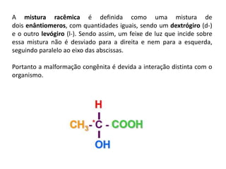 A mistura racêmica é definida como uma mistura de
dois enântiomeros, com quantidades iguais, sendo um dextrógiro (d-)
e o outro levógiro (l-). Sendo assim, um feixe de luz que incide sobre
essa mistura não é desviado para a direita e nem para a esquerda,
seguindo paralelo ao eixo das abscissas.
Portanto a malformação congênita é devida a interação distinta com o
organismo.
 