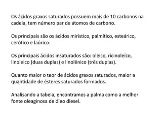 Os ácidos graxos saturados possuem mais de 10 carbonos na
cadeia, tem número par de átomos de carbono.
Os principais são os ácidos mirístico, palmítico, esteárico,
cerótico e laúrico.
Os principais ácidos insaturados são: oleico, ricinoleíco,
linoleico (duas duplas) e linolênico (três duplas).
Quanto maior o teor de ácidos graxos saturados, maior a
quantidade de ésteres saturados formados.
Analisando a tabela, encontramos a palma como a melhor
fonte oleaginosa de óleo diesel.
 