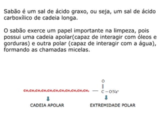 Sabão é um sal de ácido graxo, ou seja, um sal de ácido
carboxílico de cadeia longa.
O sabão exerce um papel importante na limpeza, pois
possui uma cadeia apolar(capaz de interagir com óleos e
gorduras) e outra polar (capaz de interagir com a água),
formando as chamadas micelas.
 