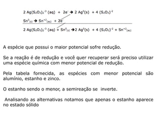 A espécie que possui o maior potencial sofre redução.
Se a reação é de redução e você quer recuperar será preciso utilizar
uma espécie química com menor potencial de redução.
Pela tabela fornecida, as espécies com menor potencial são
alumínio, estanho e zinco.
O estanho sendo o menor, a semireação se inverte.
Analisando as alternativas notamos que apenas o estanho aparece
no estado sólido
 