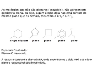 As moléculas que não são planares (espaciais), não apresentam
geometria plana, ou seja, algum átomo dela não está contido no
mesmo plano que os demais, tais como o CH4 e a NH3.
Espacial= C saturado
Planar= C insaturado
A resposta correta é a alternativa A, onde encontramos o ciclo hexil que não é
plano e responsável pela bioatividade.
 