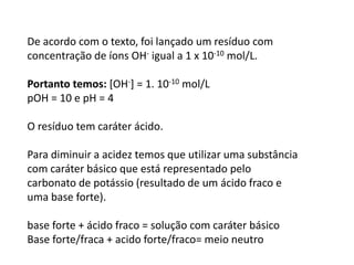 De acordo com o texto, foi lançado um resíduo com
concentração de íons OH- igual a 1 x 10-10 mol/L.
Portanto temos: [OH-] = 1. 10-10 mol/L
pOH = 10 e pH = 4
O resíduo tem caráter ácido.
Para diminuir a acidez temos que utilizar uma substância
com caráter básico que está representado pelo
carbonato de potássio (resultado de um ácido fraco e
uma base forte).
base forte + ácido fraco = solução com caráter básico
Base forte/fraca + acido forte/fraco= meio neutro
 