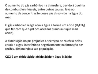 O aumento do gás carbônico na atmosfera, devido à queima
de combustíveis fósseis, entre outras causas, leva ao
aumento da concentração desse gás dissolvido na água do
mar.
O gás carbônico reage com a água e forma um ácido (H2CO3)
que faz com que o pH dos oceanos diminua (fique mais
ácido).
A diminuição no pH prejudica a secreção de calcário pelos
corais e algas, interferindo negativamente na formação dos
recifes, diminuindo a sua população.
CO2 é um óxido ácido: óxido ácido + água è ácido
 
