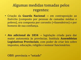 Algumas medidas tomadas pelos
regentes:
●
Criação da Guarda Nacional em contraposição ao→
Exército (composto por pessoas de camadas médias e
pobres), era composta por coronéis (=fazendeiros) e por
homens de sua confiança.
●
Ato adicional de 1834 legislação criada para dar→
maior autonomia às províncias. Instituía Assembleias
Legislativas Provinciais, com poder de criar leis sobre
impostos, educação, religião e nomear funcionários.
OBS: província = “estado”
 