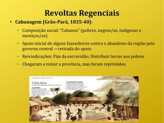 Revoltas Regenciais
●
Cabanagem (Grão-Pará, 1835-40):
– Composição social: “Cabanos” (pobres, negros/as, indígenas e
mestiços/as)
– Apoio inicial de alguns fazendeiros contra o abandono da região pelo
governo central retirada do apoio→
– Reivindicações: Fim da escravidão; Distribuir terras aos pobres
– Chegaram a tomar a província, mas foram reprimidos.
 