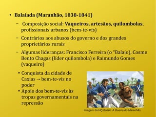 ●
Balaiada (Maranhão, 1838-1841)
– Composição social: Vaqueiros, artesãos, quilombolas,
profissionais urbanos (bem-te-vis)
– Contrários aos abusos do governo e dos grandes
proprietários rurais
– Algumas lideranças: Francisco Ferreira (o “Balaio), Cosme
Bento Chagas (líder quilombola) e Raimundo Gomes
(vaqueiro)
●
Conquista da cidade de
Caxias bem-te-vis no→
poder
●
Apoio dos bem-te-vis às
tropas governamentais na
repressão
Imagem da HQ Balaio: A Guerra do Maranhão.
 