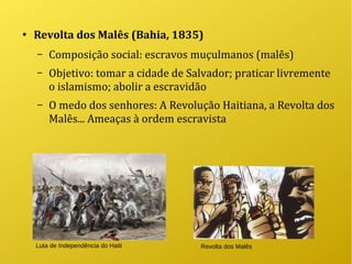 ●
Revolta dos Malês (Bahia, 1835)
– Composição social: escravos muçulmanos (malês)
– Objetivo: tomar a cidade de Salvador; praticar livremente
o islamismo; abolir a escravidão
– O medo dos senhores: A Revolução Haitiana, a Revolta dos
Malês... Ameaças à ordem escravista
Luta de Independência do Haiti Revolta dos Malês
 